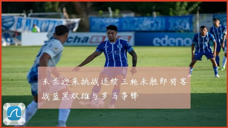 米兰迎来挑战连续三轮未胜即将客战蓝黑双雄与罗马争锋