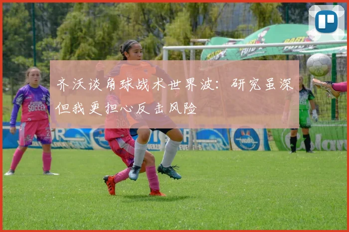 齐沃谈角球战术世界波：研究虽深但我更担心反击风险