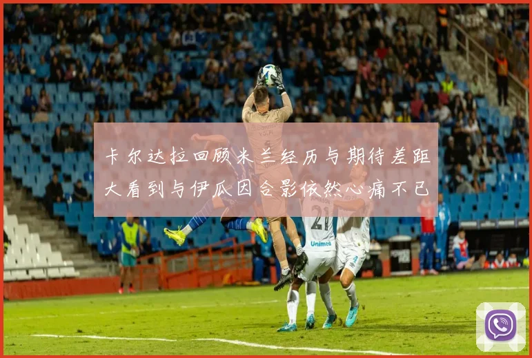 卡尔达拉回顾米兰经历与期待差距大看到与伊瓜因合影依然心痛不已