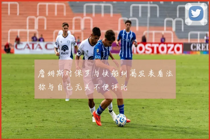詹姆斯对保罗与快船纠葛发表看法称与自己无关不便评论