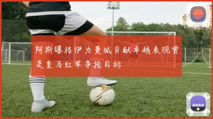 阿斯曝格伊为曼城贡献卓越表现曾是皇马红军争抢目标