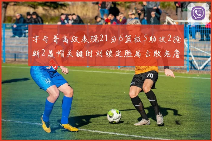 字母哥高效表现21分6篮板5助攻2抢断2盖帽关键时刻锁定胜局击败老詹