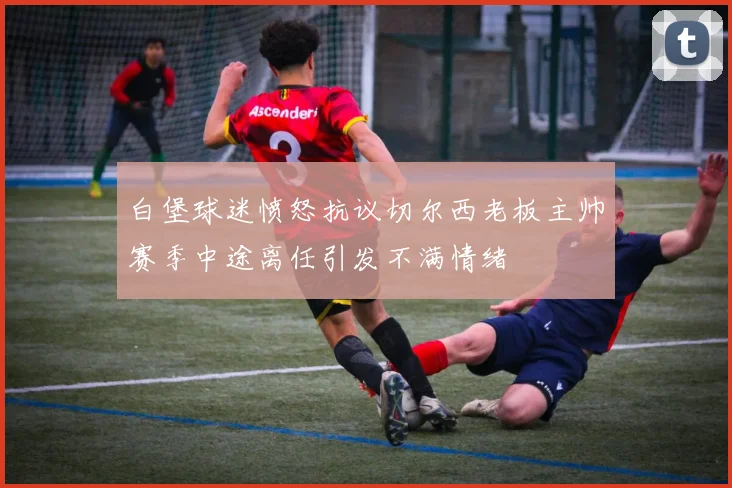 白堡球迷愤怒抗议切尔西老板主帅赛季中途离任引发不满情绪