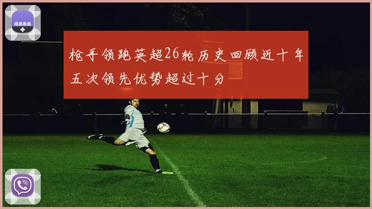 枪手领跑英超26轮历史回顾近十年五次领先优势超过十分