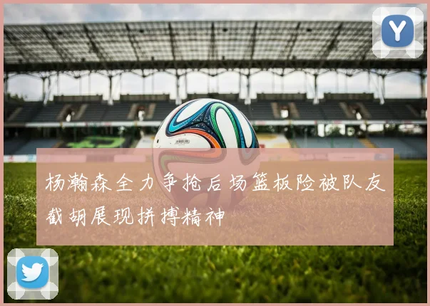 杨瀚森全力争抢后场篮板险被队友截胡展现拼搏精神