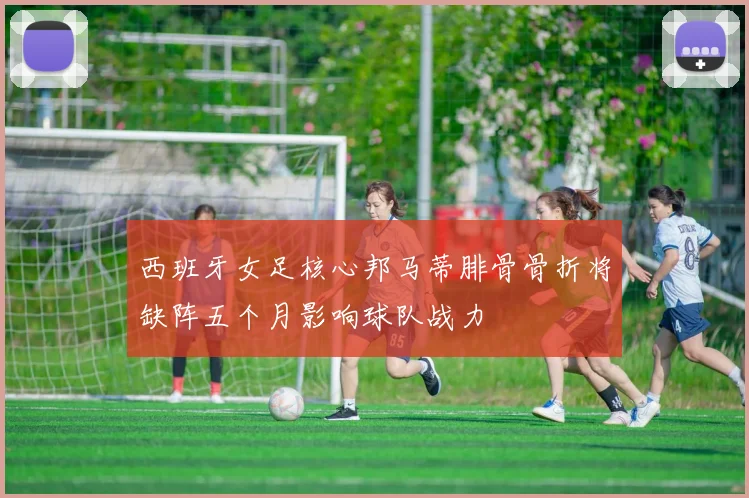 西班牙女足核心邦马蒂腓骨骨折将缺阵五个月影响球队战力