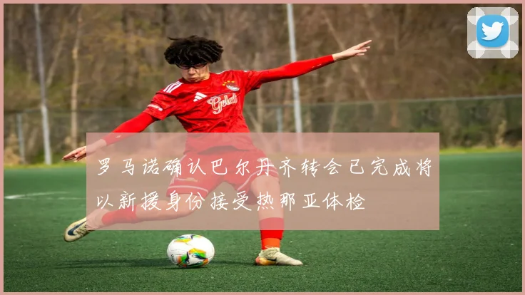 罗马诺确认巴尔丹齐转会已完成将以新援身份接受热那亚体检