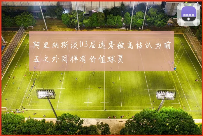 阿里纳斯谈03届选秀被高估认为前五之外同样有价值球员