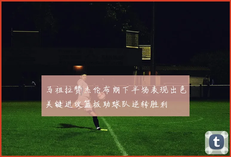 马祖拉赞杰伦布朗下半场表现出色关键进攻篮板助球队逆转胜利