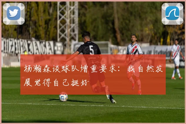 杨瀚森谈球队增重要求：我自然发展觉得自己挺好