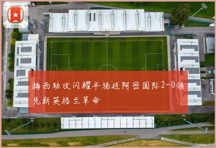 梅西助攻闪耀半场迈阿密国际2-0领先新英格兰革命