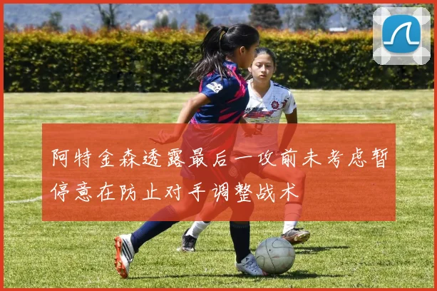 阿特金森透露最后一攻前未考虑暂停意在防止对手调整战术