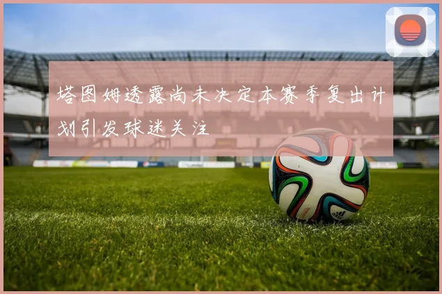 塔图姆透露尚未决定本赛季复出计划引发球迷关注