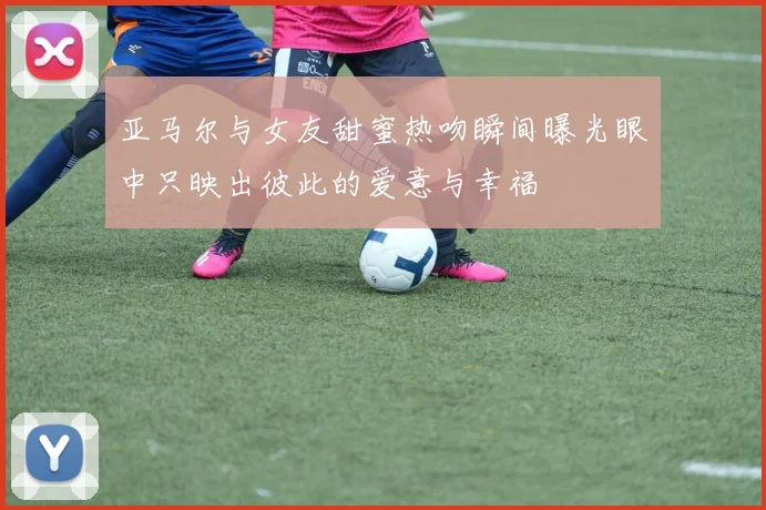 亚马尔与女友甜蜜热吻瞬间曝光眼中只映出彼此的爱意与幸福