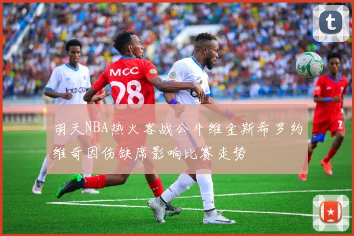 明天NBA热火客战公牛维金斯希罗约维奇因伤缺席影响比赛走势