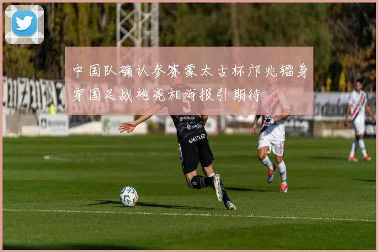 中国队确认参赛蒙太古杯邝兆镭身穿国足战袍亮相海报引期待